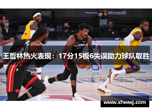 王哲林热火表现：17分15板6失误助力球队取胜